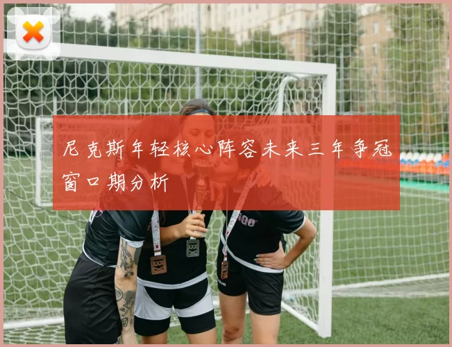 尼克斯年轻核心阵容未来三年争冠窗口期分析