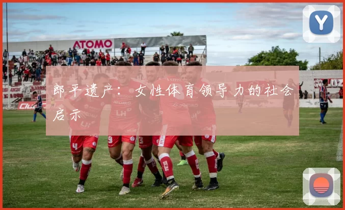 郎平遗产：女性体育领导力的社会启示